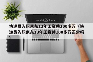 快递员入职京东13年工资共100多万（快递员入职京东13年工资共100多万正常吗）