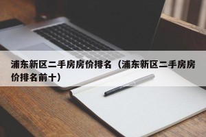 浦东新区二手房房价排名（浦东新区二手房房价排名前十）