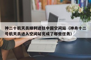 神二十航天员顺利进驻中国空间站（神舟十二号航天员进入空间站完成了哪些任务）