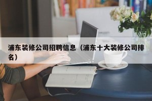 浦东装修公司招聘信息（浦东十大装修公司排名）