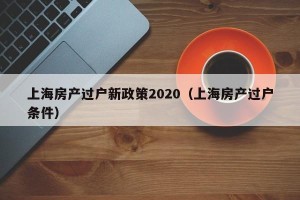 上海房产过户新政策2020（上海房产过户条件）