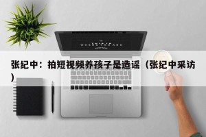 张纪中：拍短视频养孩子是造谣（张纪中采访）