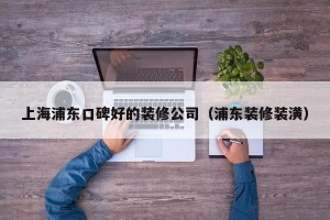 上海浦东口碑好的装修公司（浦东装修装潢）
