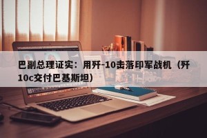 巴副总理证实：用歼-10击落印军战机（歼10c交付巴基斯坦）