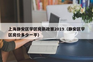 上海静安区学区房新政策2019（静安区学区房价多少一平）