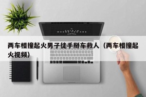 两车相撞起火男子徒手掰车救人（两车相撞起火视频）