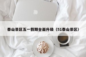 泰山景区五一假期全面升级（51泰山景区）