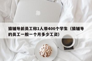猿辅导前员工称1人带400个学生（猿辅导的员工一般一个月多少工资）