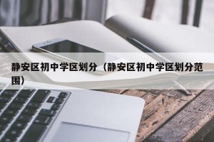 静安区初中学区划分（静安区初中学区划分范围）