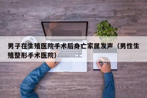 男子在生殖医院手术后身亡家属发声（男性生殖整形手术医院）
