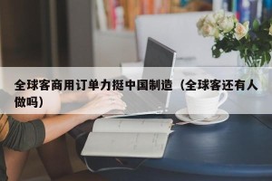 全球客商用订单力挺中国制造（全球客还有人做吗）