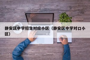 静安区中学招生对应小区（静安区中学对口小区）