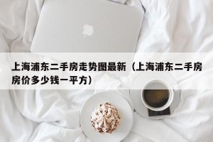 上海浦东二手房走势图最新（上海浦东二手房房价多少钱一平方）