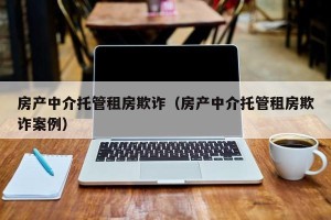 房产中介托管租房欺诈（房产中介托管租房欺诈案例）