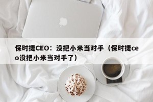 保时捷CEO：没把小米当对手（保时捷ceo没把小米当对手了）