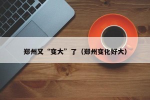 郑州又“变大”了（郑州变化好大）