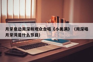 月牙泉边周深和观众合唱《小美满》（周深唱月牙湾是什么节目）