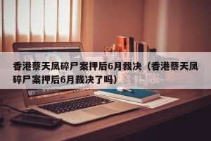 香港蔡天凤碎尸案押后6月裁决（香港蔡天凤碎尸案押后6月裁决了吗）