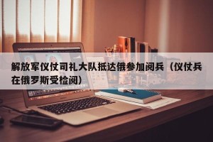 解放军仪仗司礼大队抵达俄参加阅兵（仪仗兵在俄罗斯受检阅）