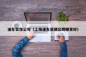 浦东装饰公司（上海浦东装修公司哪家好）