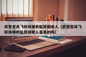 武警官兵飞跃扶梯救起摔倒老人（武警官兵飞跃扶梯救起摔倒老人是真的吗）