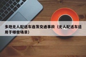 多地无人配送车连发交通事故（无人配送车适用于哪些场景）