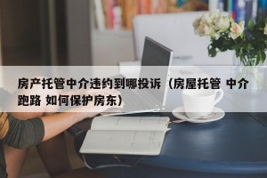 房产托管中介违约到哪投诉（房屋托管 中介跑路 如何保护房东）