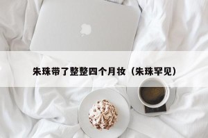 朱珠带了整整四个月妆（朱珠罕见）