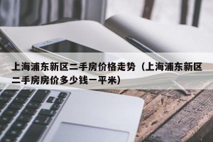 上海浦东新区二手房价格走势（上海浦东新区二手房房价多少钱一平米）