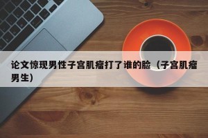 论文惊现男性子宫肌瘤打了谁的脸（子宫肌瘤男生）