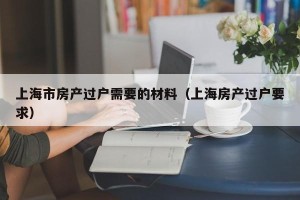 上海市房产过户需要的材料（上海房产过户要求）