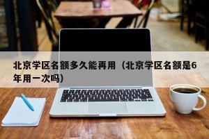 北京学区名额多久能再用（北京学区名额是6年用一次吗）
