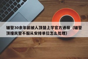 辅警30余年前被人顶替上学官方通报（辅警顶撞民警不服从安排单位怎么处理）