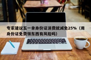专家建议五一拿身份证消费就减免25%（用身份证免费领东西有风险吗）