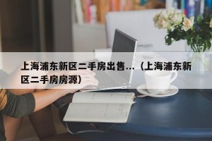 上海浦东新区二手房出售...（上海浦东新区二手房房源）