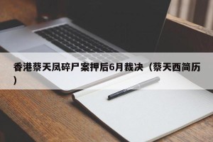 香港蔡天凤碎尸案押后6月裁决（蔡天西简历）