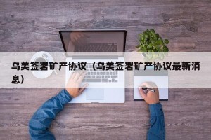 乌美签署矿产协议（乌美签署矿产协议最新消息）