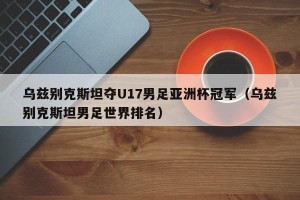 乌兹别克斯坦夺U17男足亚洲杯冠军（乌兹别克斯坦男足世界排名）