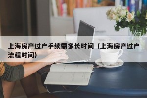 上海房产过户手续需多长时间（上海房产过户流程时间）