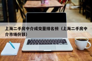 上海二手房中介成交量排名榜（上海二手房中介市场份额）