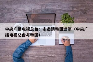 中央广播电视总台：未邀请韩团巡演（中央广播电视总台与韩国）
