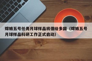嫦娥五号任务月球样品将借给多国（嫦娥五号月球样品科研工作正式启动）
