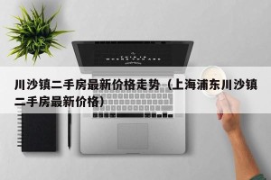 川沙镇二手房最新价格走势（上海浦东川沙镇二手房最新价格）