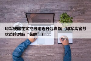 印军被曝在实控线附近升起白旗（印军高官鼓吹边境对峙“获胜”）