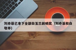 刘亦菲已拿下全部白玉兰前哨奖（刘亦菲和白敬亭）