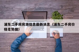 浦东二手房房源信息最新消息（浦东二手房价格走势图）