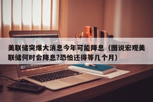 美联储突爆大消息今年可能降息（图说宏观美联储何时会降息?恐怕还得等几个月）