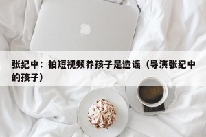 张纪中：拍短视频养孩子是造谣（导演张纪中的孩子）