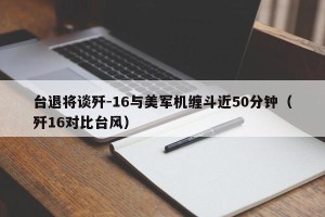 台退将谈歼-16与美军机缠斗近50分钟（歼16对比台风）