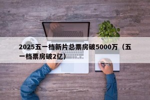 2025五一档新片总票房破5000万（五一档票房破2亿）